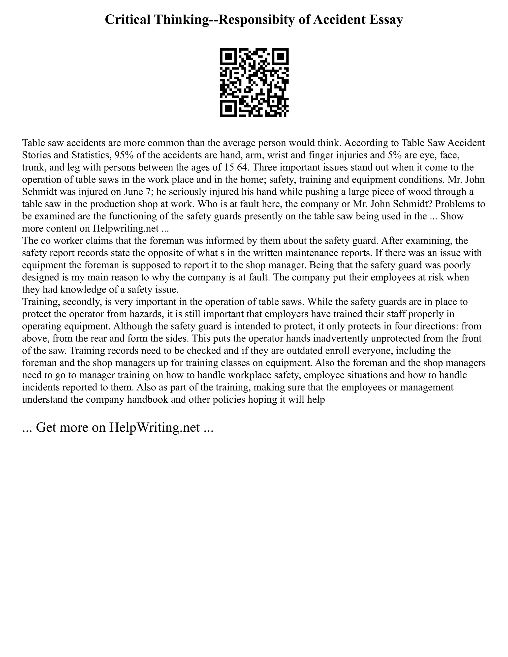 Critical Thinking--Responsibity of Accident Essay
Table saw accidents are more common than the average person would think. According to Table Saw Accident
Stories and Statistics, 95% of the accidents are hand, arm, wrist and finger injuries and 5% are eye, face,
trunk, and leg with persons between the ages of 15 64. Three important issues stand out when it come to the
operation of table saws in the work place and in the home; safety, training and equipment conditions. Mr. John
Schmidt was injured on June 7; he seriously injured his hand while pushing a large piece of wood through a
table saw in the production shop at work. Who is at fault here, the company or Mr. John Schmidt? Problems to
be examined are the functioning of the safety guards presently on the table saw being used in the ... Show
more content on Helpwriting.net ...
The co worker claims that the foreman was informed by them about the safety guard. After examining, the
safety report records state the opposite of what s in the written maintenance reports. If there was an issue with
equipment the foreman is supposed to report it to the shop manager. Being that the safety guard was poorly
designed is my main reason to why the company is at fault. The company put their employees at risk when
they had knowledge of a safety issue.
Training, secondly, is very important in the operation of table saws. While the safety guards are in place to
protect the operator from hazards, it is still important that employers have trained their staff properly in
operating equipment. Although the safety guard is intended to protect, it only protects in four directions: from
above, from the rear and form the sides. This puts the operator hands inadvertently unprotected from the front
of the saw. Training records need to be checked and if they are outdated enroll everyone, including the
foreman and the shop managers up for training classes on equipment. Also the foreman and the shop managers
need to go to manager training on how to handle workplace safety, employee situations and how to handle
incidents reported to them. Also as part of the training, making sure that the employees or management
understand the company handbook and other policies hoping it will help
... Get more on HelpWriting.net ...
 