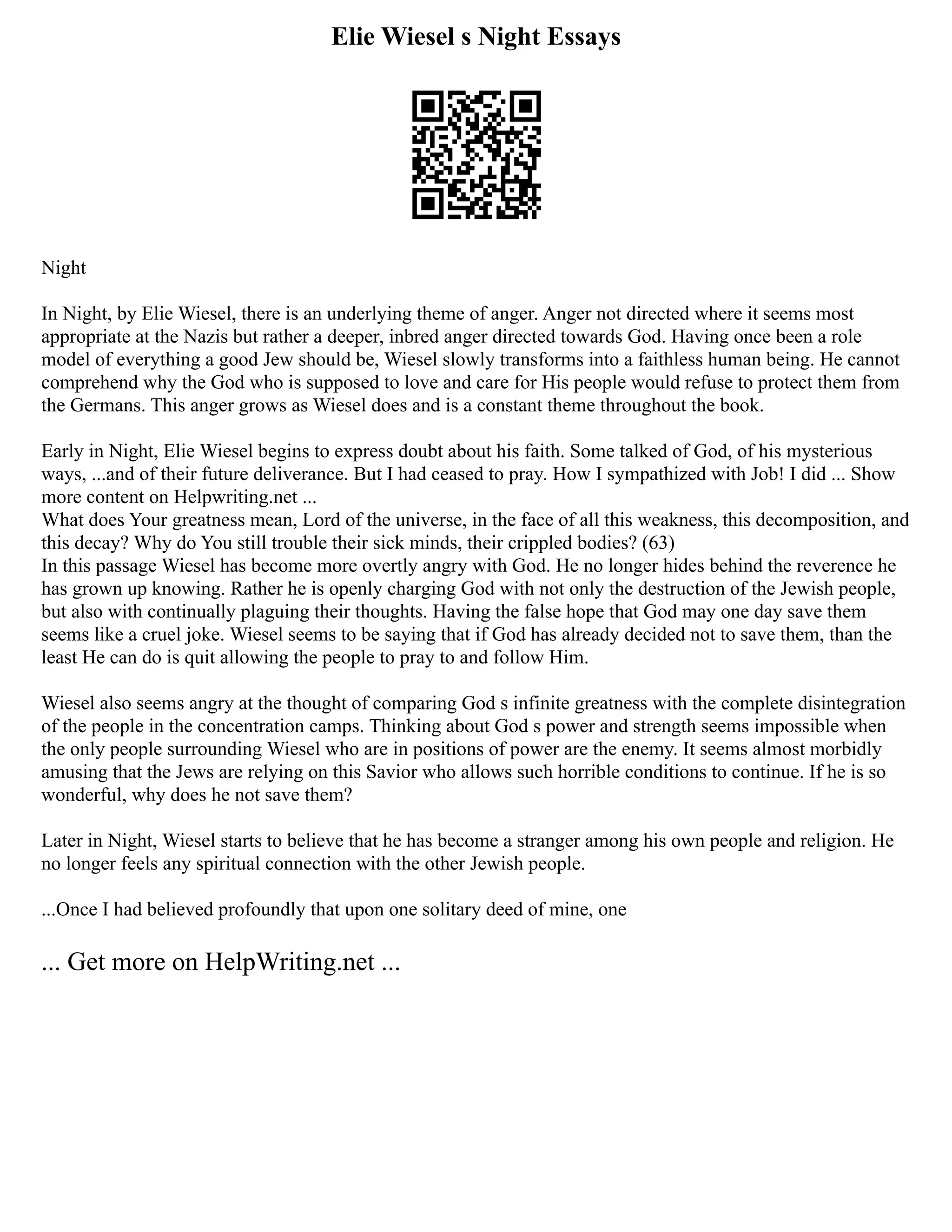 Elie Wiesel s Night Essays
Night
In Night, by Elie Wiesel, there is an underlying theme of anger. Anger not directed where it seems most
appropriate at the Nazis but rather a deeper, inbred anger directed towards God. Having once been a role
model of everything a good Jew should be, Wiesel slowly transforms into a faithless human being. He cannot
comprehend why the God who is supposed to love and care for His people would refuse to protect them from
the Germans. This anger grows as Wiesel does and is a constant theme throughout the book.
Early in Night, Elie Wiesel begins to express doubt about his faith. Some talked of God, of his mysterious
ways, ...and of their future deliverance. But I had ceased to pray. How I sympathized with Job! I did ... Show
more content on Helpwriting.net ...
What does Your greatness mean, Lord of the universe, in the face of all this weakness, this decomposition, and
this decay? Why do You still trouble their sick minds, their crippled bodies? (63)
In this passage Wiesel has become more overtly angry with God. He no longer hides behind the reverence he
has grown up knowing. Rather he is openly charging God with not only the destruction of the Jewish people,
but also with continually plaguing their thoughts. Having the false hope that God may one day save them
seems like a cruel joke. Wiesel seems to be saying that if God has already decided not to save them, than the
least He can do is quit allowing the people to pray to and follow Him.
Wiesel also seems angry at the thought of comparing God s infinite greatness with the complete disintegration
of the people in the concentration camps. Thinking about God s power and strength seems impossible when
the only people surrounding Wiesel who are in positions of power are the enemy. It seems almost morbidly
amusing that the Jews are relying on this Savior who allows such horrible conditions to continue. If he is so
wonderful, why does he not save them?
Later in Night, Wiesel starts to believe that he has become a stranger among his own people and religion. He
no longer feels any spiritual connection with the other Jewish people.
...Once I had believed profoundly that upon one solitary deed of mine, one
... Get more on HelpWriting.net ...
 