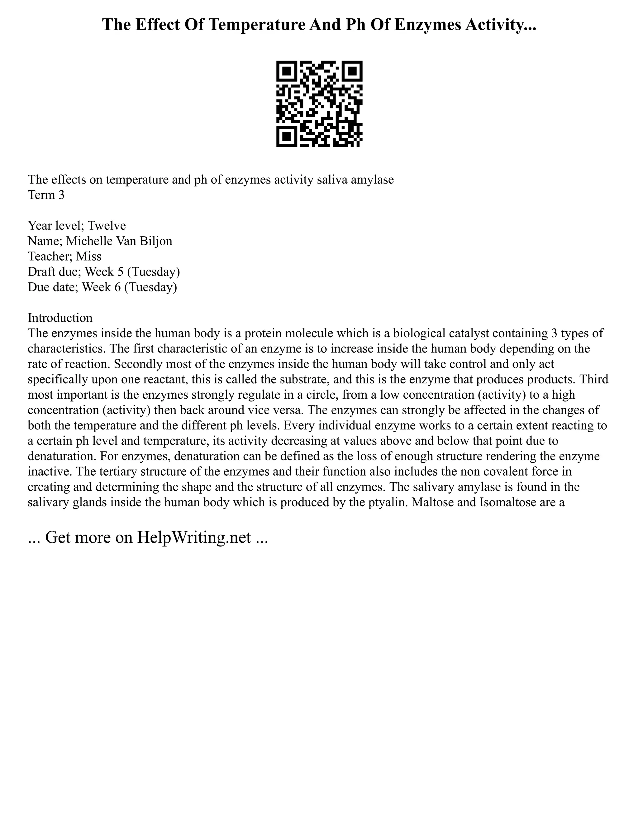 The Effect Of Temperature And Ph Of Enzymes Activity...
The effects on temperature and ph of enzymes activity saliva amylase
Term 3
Year level; Twelve
Name; Michelle Van Biljon
Teacher; Miss
Draft due; Week 5 (Tuesday)
Due date; Week 6 (Tuesday)
Introduction
The enzymes inside the human body is a protein molecule which is a biological catalyst containing 3 types of
characteristics. The first characteristic of an enzyme is to increase inside the human body depending on the
rate of reaction. Secondly most of the enzymes inside the human body will take control and only act
specifically upon one reactant, this is called the substrate, and this is the enzyme that produces products. Third
most important is the enzymes strongly regulate in a circle, from a low concentration (activity) to a high
concentration (activity) then back around vice versa. The enzymes can strongly be affected in the changes of
both the temperature and the different ph levels. Every individual enzyme works to a certain extent reacting to
a certain ph level and temperature, its activity decreasing at values above and below that point due to
denaturation. For enzymes, denaturation can be defined as the loss of enough structure rendering the enzyme
inactive. The tertiary structure of the enzymes and their function also includes the non covalent force in
creating and determining the shape and the structure of all enzymes. The salivary amylase is found in the
salivary glands inside the human body which is produced by the ptyalin. Maltose and Isomaltose are a
... Get more on HelpWriting.net ...
 