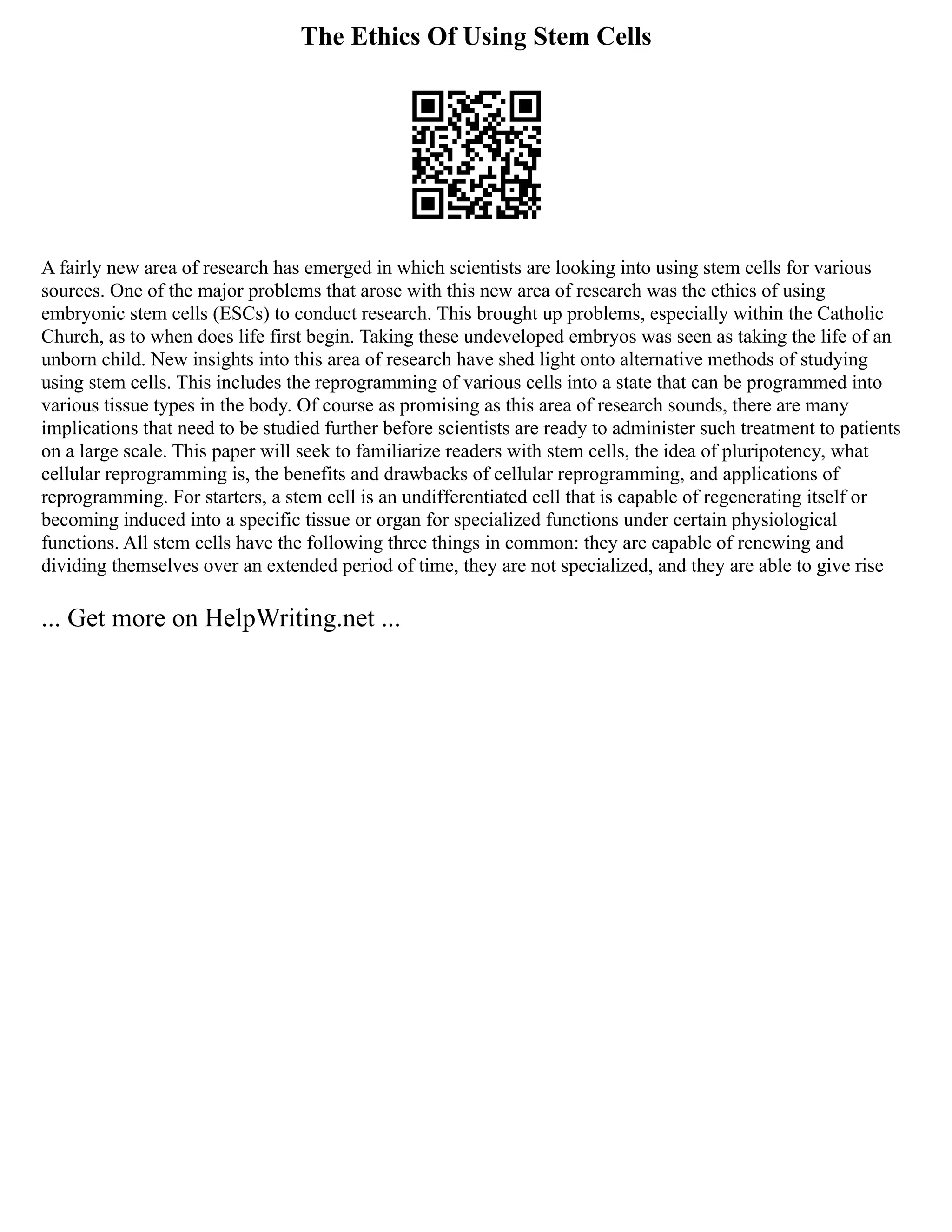 The Ethics Of Using Stem Cells
A fairly new area of research has emerged in which scientists are looking into using stem cells for various
sources. One of the major problems that arose with this new area of research was the ethics of using
embryonic stem cells (ESCs) to conduct research. This brought up problems, especially within the Catholic
Church, as to when does life first begin. Taking these undeveloped embryos was seen as taking the life of an
unborn child. New insights into this area of research have shed light onto alternative methods of studying
using stem cells. This includes the reprogramming of various cells into a state that can be programmed into
various tissue types in the body. Of course as promising as this area of research sounds, there are many
implications that need to be studied further before scientists are ready to administer such treatment to patients
on a large scale. This paper will seek to familiarize readers with stem cells, the idea of pluripotency, what
cellular reprogramming is, the benefits and drawbacks of cellular reprogramming, and applications of
reprogramming. For starters, a stem cell is an undifferentiated cell that is capable of regenerating itself or
becoming induced into a specific tissue or organ for specialized functions under certain physiological
functions. All stem cells have the following three things in common: they are capable of renewing and
dividing themselves over an extended period of time, they are not specialized, and they are able to give rise
... Get more on HelpWriting.net ...
 