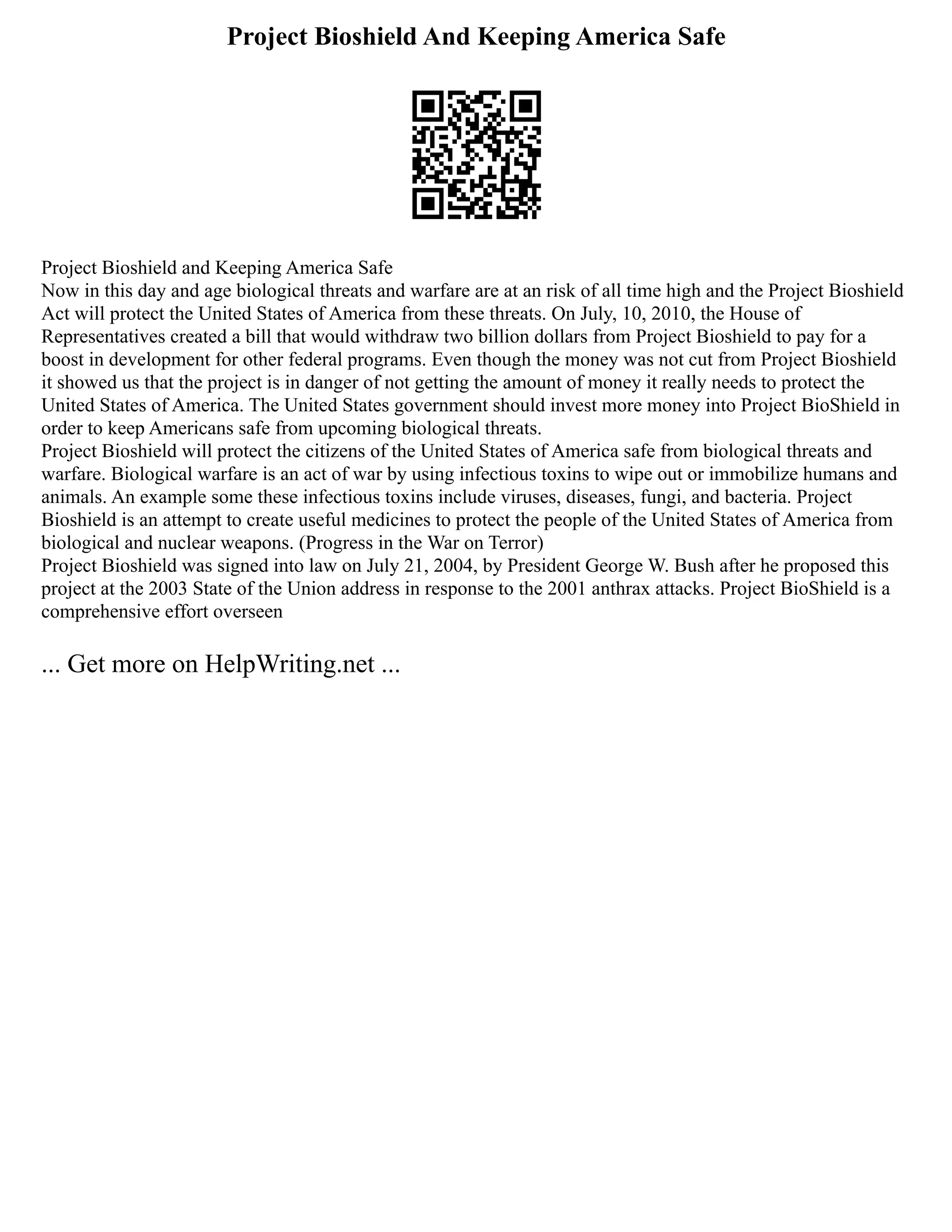 Project Bioshield And Keeping America Safe
Project Bioshield and Keeping America Safe
Now in this day and age biological threats and warfare are at an risk of all time high and the Project Bioshield
Act will protect the United States of America from these threats. On July, 10, 2010, the House of
Representatives created a bill that would withdraw two billion dollars from Project Bioshield to pay for a
boost in development for other federal programs. Even though the money was not cut from Project Bioshield
it showed us that the project is in danger of not getting the amount of money it really needs to protect the
United States of America. The United States government should invest more money into Project BioShield in
order to keep Americans safe from upcoming biological threats.
Project Bioshield will protect the citizens of the United States of America safe from biological threats and
warfare. Biological warfare is an act of war by using infectious toxins to wipe out or immobilize humans and
animals. An example some these infectious toxins include viruses, diseases, fungi, and bacteria. Project
Bioshield is an attempt to create useful medicines to protect the people of the United States of America from
biological and nuclear weapons. (Progress in the War on Terror)
Project Bioshield was signed into law on July 21, 2004, by President George W. Bush after he proposed this
project at the 2003 State of the Union address in response to the 2001 anthrax attacks. Project BioShield is a
comprehensive effort overseen
... Get more on HelpWriting.net ...
 