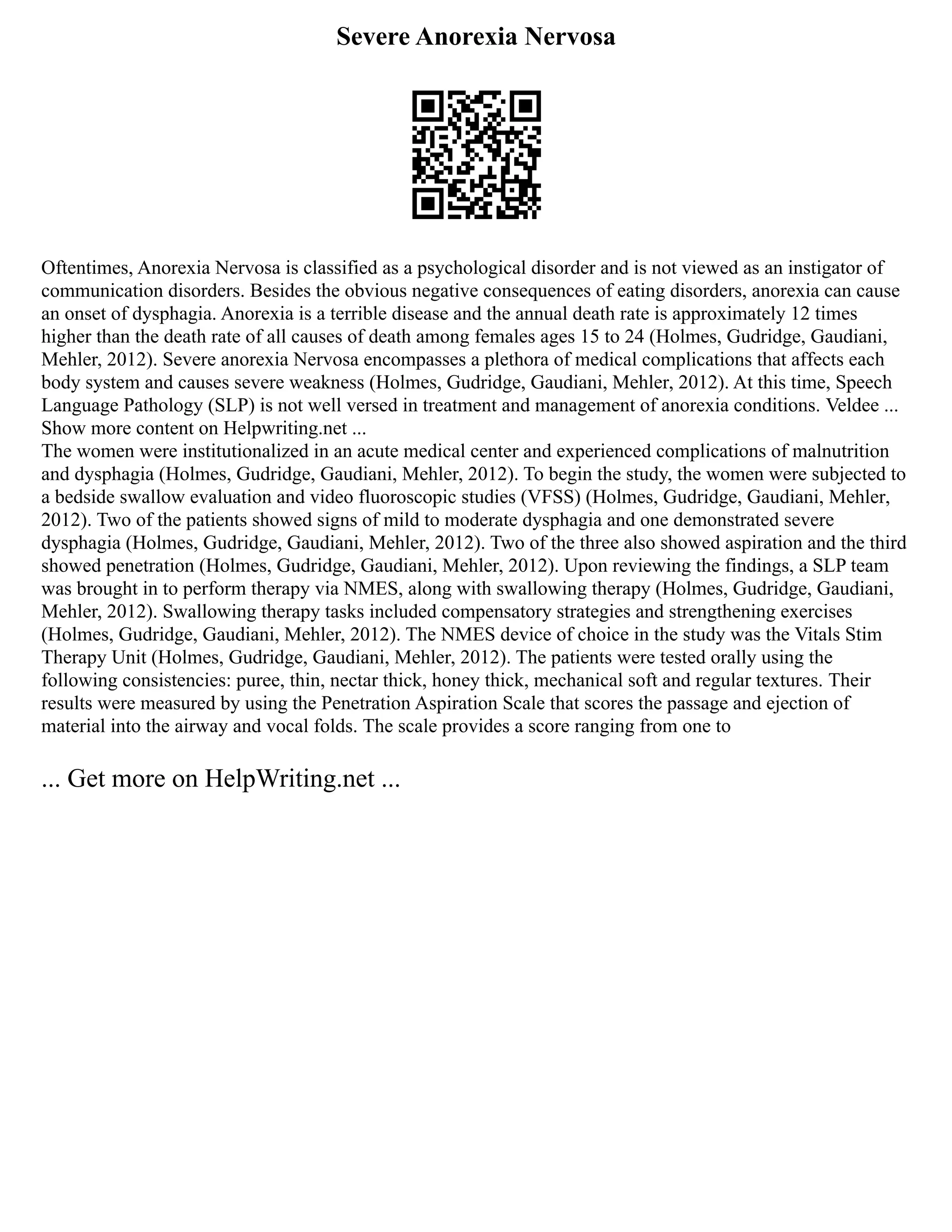 Severe Anorexia Nervosa
Oftentimes, Anorexia Nervosa is classified as a psychological disorder and is not viewed as an instigator of
communication disorders. Besides the obvious negative consequences of eating disorders, anorexia can cause
an onset of dysphagia. Anorexia is a terrible disease and the annual death rate is approximately 12 times
higher than the death rate of all causes of death among females ages 15 to 24 (Holmes, Gudridge, Gaudiani,
Mehler, 2012). Severe anorexia Nervosa encompasses a plethora of medical complications that affects each
body system and causes severe weakness (Holmes, Gudridge, Gaudiani, Mehler, 2012). At this time, Speech
Language Pathology (SLP) is not well versed in treatment and management of anorexia conditions. Veldee ...
Show more content on Helpwriting.net ...
The women were institutionalized in an acute medical center and experienced complications of malnutrition
and dysphagia (Holmes, Gudridge, Gaudiani, Mehler, 2012). To begin the study, the women were subjected to
a bedside swallow evaluation and video fluoroscopic studies (VFSS) (Holmes, Gudridge, Gaudiani, Mehler,
2012). Two of the patients showed signs of mild to moderate dysphagia and one demonstrated severe
dysphagia (Holmes, Gudridge, Gaudiani, Mehler, 2012). Two of the three also showed aspiration and the third
showed penetration (Holmes, Gudridge, Gaudiani, Mehler, 2012). Upon reviewing the findings, a SLP team
was brought in to perform therapy via NMES, along with swallowing therapy (Holmes, Gudridge, Gaudiani,
Mehler, 2012). Swallowing therapy tasks included compensatory strategies and strengthening exercises
(Holmes, Gudridge, Gaudiani, Mehler, 2012). The NMES device of choice in the study was the Vitals Stim
Therapy Unit (Holmes, Gudridge, Gaudiani, Mehler, 2012). The patients were tested orally using the
following consistencies: puree, thin, nectar thick, honey thick, mechanical soft and regular textures. Their
results were measured by using the Penetration Aspiration Scale that scores the passage and ejection of
material into the airway and vocal folds. The scale provides a score ranging from one to
... Get more on HelpWriting.net ...
 