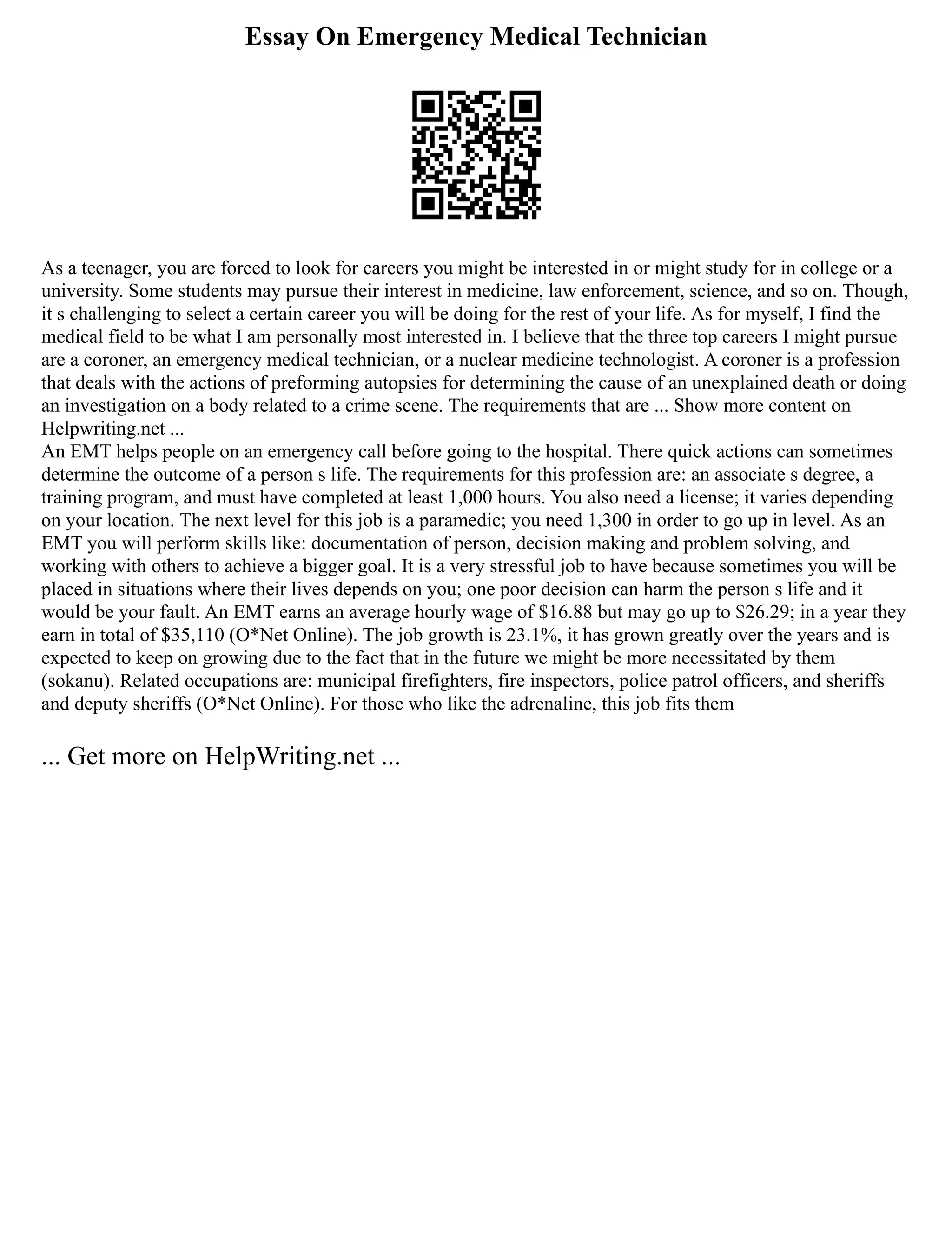 Essay On Emergency Medical Technician
As a teenager, you are forced to look for careers you might be interested in or might study for in college or a
university. Some students may pursue their interest in medicine, law enforcement, science, and so on. Though,
it s challenging to select a certain career you will be doing for the rest of your life. As for myself, I find the
medical field to be what I am personally most interested in. I believe that the three top careers I might pursue
are a coroner, an emergency medical technician, or a nuclear medicine technologist. A coroner is a profession
that deals with the actions of preforming autopsies for determining the cause of an unexplained death or doing
an investigation on a body related to a crime scene. The requirements that are ... Show more content on
Helpwriting.net ...
An EMT helps people on an emergency call before going to the hospital. There quick actions can sometimes
determine the outcome of a person s life. The requirements for this profession are: an associate s degree, a
training program, and must have completed at least 1,000 hours. You also need a license; it varies depending
on your location. The next level for this job is a paramedic; you need 1,300 in order to go up in level. As an
EMT you will perform skills like: documentation of person, decision making and problem solving, and
working with others to achieve a bigger goal. It is a very stressful job to have because sometimes you will be
placed in situations where their lives depends on you; one poor decision can harm the person s life and it
would be your fault. An EMT earns an average hourly wage of $16.88 but may go up to $26.29; in a year they
earn in total of $35,110 (O*Net Online). The job growth is 23.1%, it has grown greatly over the years and is
expected to keep on growing due to the fact that in the future we might be more necessitated by them
(sokanu). Related occupations are: municipal firefighters, fire inspectors, police patrol officers, and sheriffs
and deputy sheriffs (O*Net Online). For those who like the adrenaline, this job fits them
... Get more on HelpWriting.net ...
 