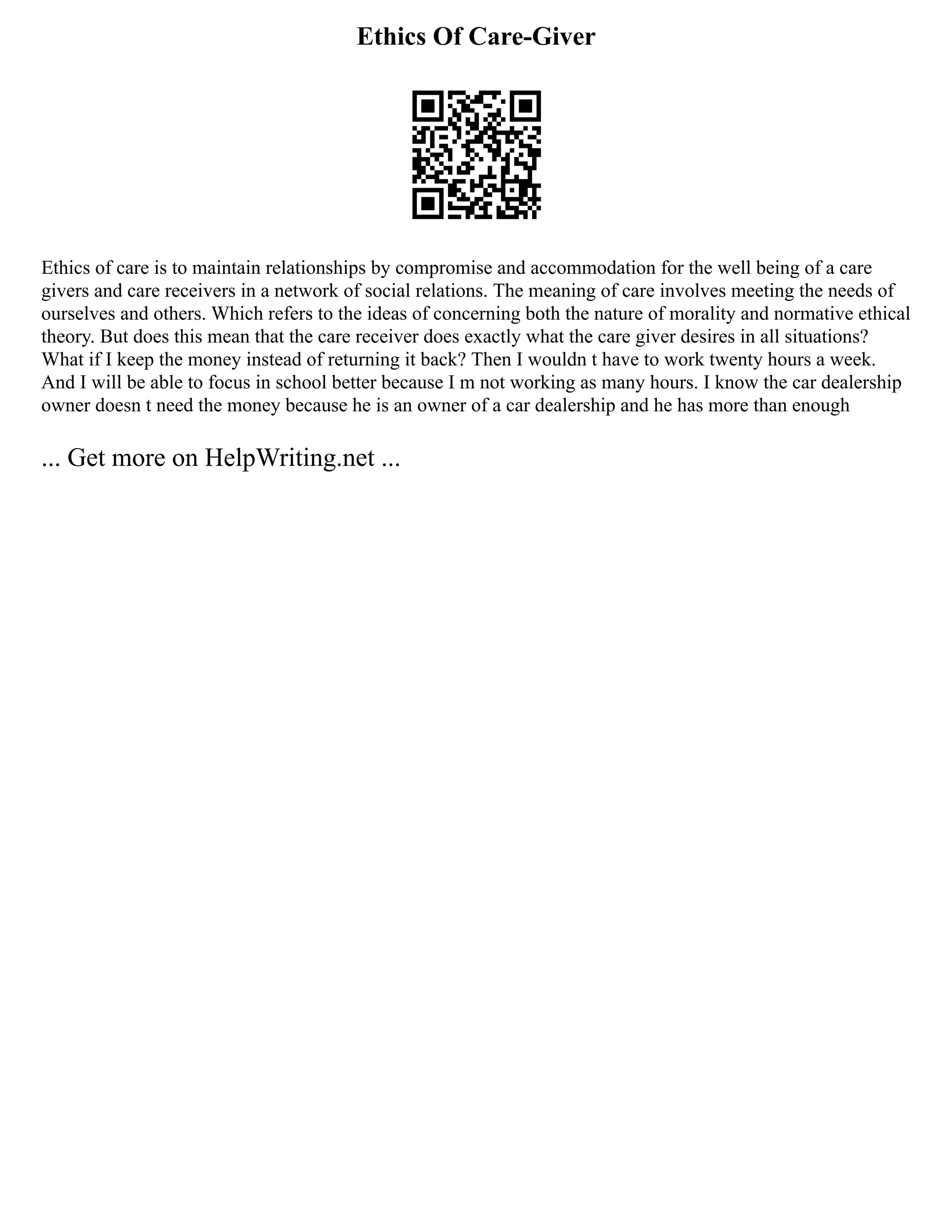 Ethics Of Care-Giver
Ethics of care is to maintain relationships by compromise and accommodation for the well being of a care
givers and care receivers in a network of social relations. The meaning of care involves meeting the needs of
ourselves and others. Which refers to the ideas of concerning both the nature of morality and normative ethical
theory. But does this mean that the care receiver does exactly what the care giver desires in all situations?
What if I keep the money instead of returning it back? Then I wouldn t have to work twenty hours a week.
And I will be able to focus in school better because I m not working as many hours. I know the car dealership
owner doesn t need the money because he is an owner of a car dealership and he has more than enough
... Get more on HelpWriting.net ...
 