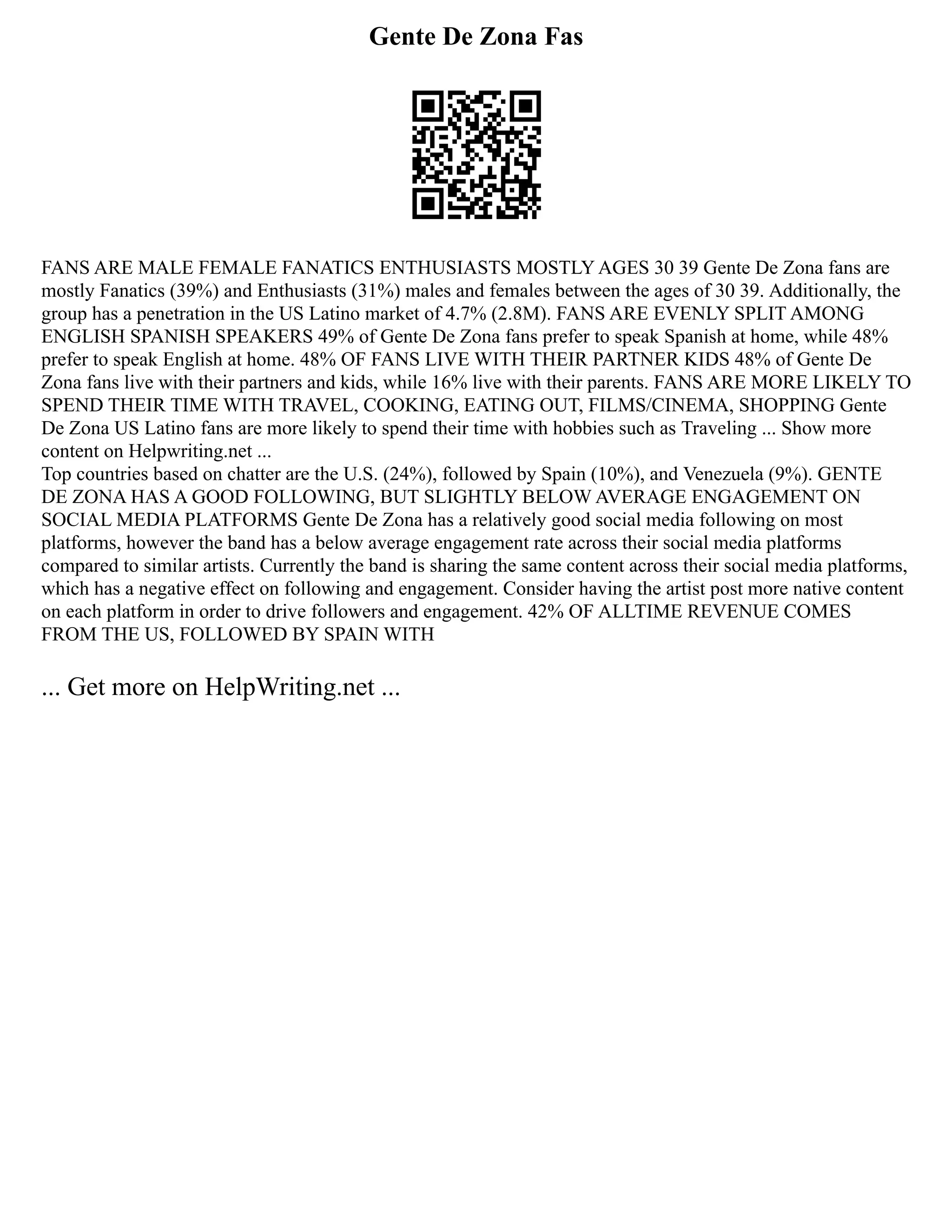 Gente De Zona Fas
FANS ARE MALE FEMALE FANATICS ENTHUSIASTS MOSTLY AGES 30 39 Gente De Zona fans are
mostly Fanatics (39%) and Enthusiasts (31%) males and females between the ages of 30 39. Additionally, the
group has a penetration in the US Latino market of 4.7% (2.8M). FANS ARE EVENLY SPLIT AMONG
ENGLISH SPANISH SPEAKERS 49% of Gente De Zona fans prefer to speak Spanish at home, while 48%
prefer to speak English at home. 48% OF FANS LIVE WITH THEIR PARTNER KIDS 48% of Gente De
Zona fans live with their partners and kids, while 16% live with their parents. FANS ARE MORE LIKELY TO
SPEND THEIR TIME WITH TRAVEL, COOKING, EATING OUT, FILMS/CINEMA, SHOPPING Gente
De Zona US Latino fans are more likely to spend their time with hobbies such as Traveling ... Show more
content on Helpwriting.net ...
Top countries based on chatter are the U.S. (24%), followed by Spain (10%), and Venezuela (9%). GENTE
DE ZONA HAS A GOOD FOLLOWING, BUT SLIGHTLY BELOW AVERAGE ENGAGEMENT ON
SOCIAL MEDIA PLATFORMS Gente De Zona has a relatively good social media following on most
platforms, however the band has a below average engagement rate across their social media platforms
compared to similar artists. Currently the band is sharing the same content across their social media platforms,
which has a negative effect on following and engagement. Consider having the artist post more native content
on each platform in order to drive followers and engagement. 42% OF ALLTIME REVENUE COMES
FROM THE US, FOLLOWED BY SPAIN WITH
... Get more on HelpWriting.net ...
 