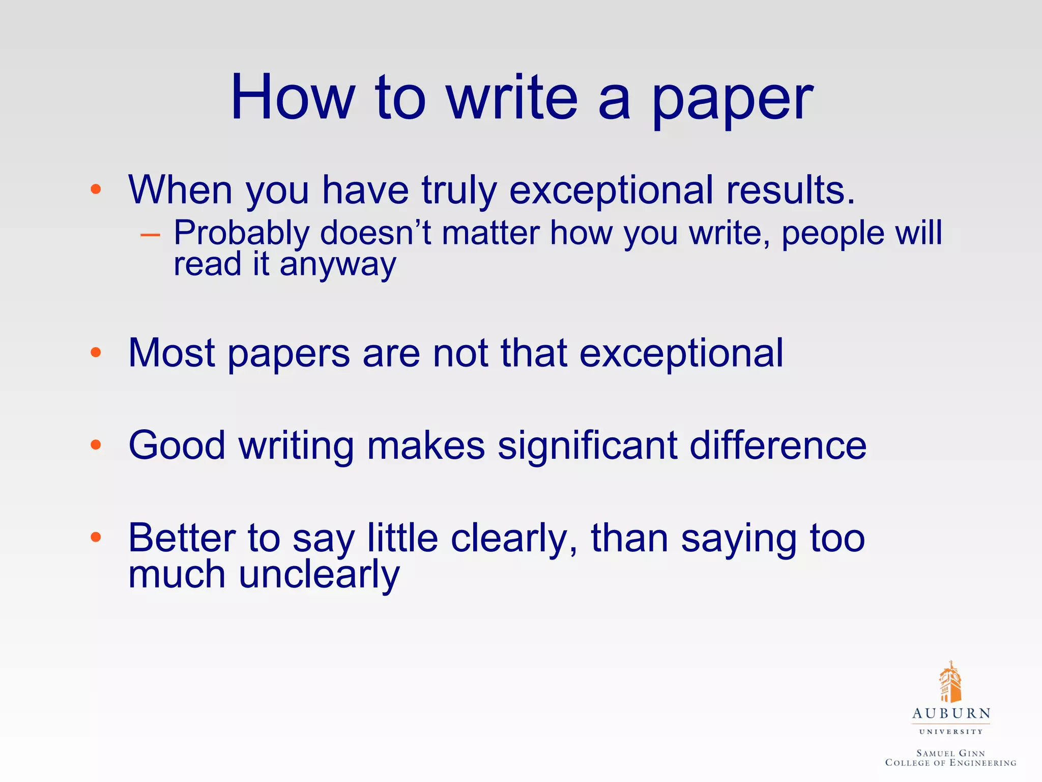 How to write a paper When you have truly exceptional results.  Probably doesn’t matter how you write, people will read it anyway Most papers are not that exceptional Good writing makes significant difference Better to say little clearly, than saying too much unclearly 