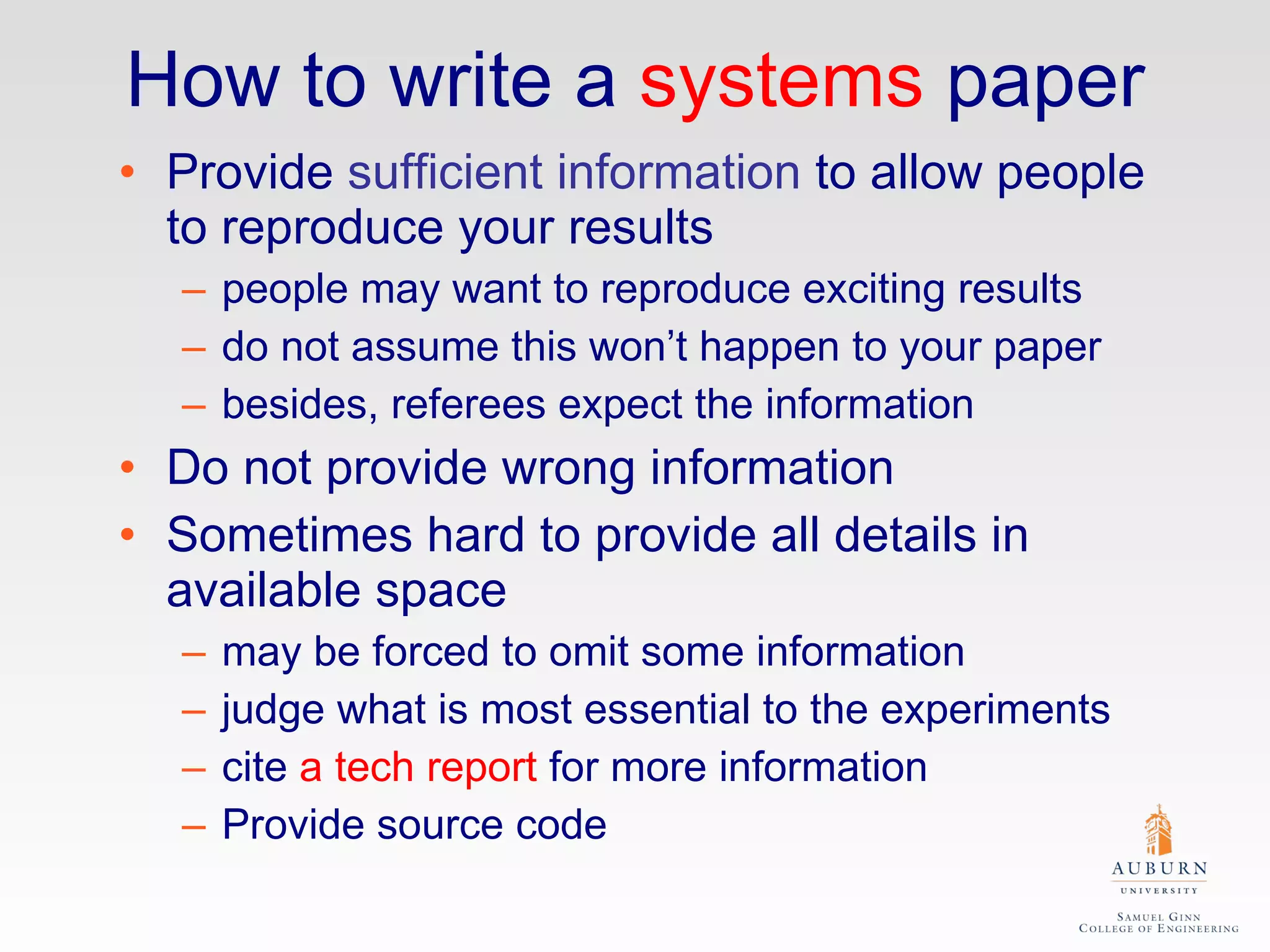 How to write a  systems  paper Provide  sufficient information  to allow people to reproduce your results people may want to reproduce exciting results do not assume this won’t happen to your paper besides, referees expect the information Do not provide wrong information Sometimes hard to provide all details in available space may be forced to omit some information judge what is most essential to the experiments cite  a tech report  for more information Provide source code 