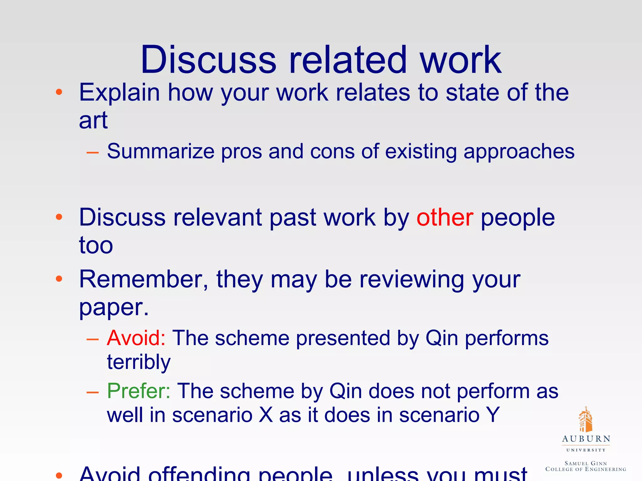 Discuss related work Explain how your work relates to state of the art Summarize pros and cons of existing approaches Discuss relevant past work by  other  people too Remember, they may be reviewing your paper. Avoid:  The scheme presented by Qin performs terribly Prefer:  The scheme by Qin does not perform as well in scenario X as it does in scenario Y Avoid offending people, unless you must 