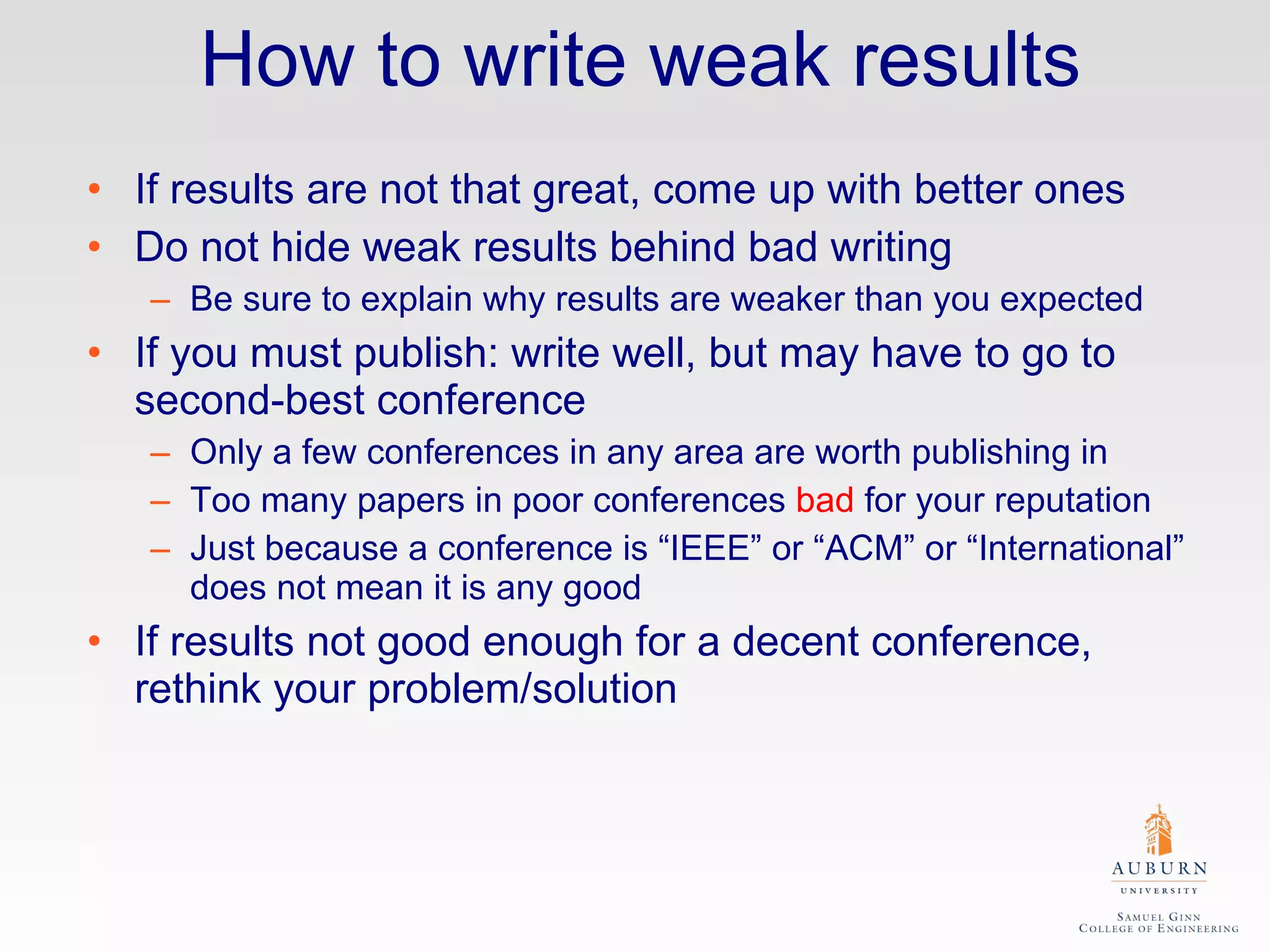 How to write weak results If results are not that great, come up with better ones Do not hide weak results behind bad writing Be sure to explain why results are weaker than you expected If you must publish: write well, but may have to go to second-best conference Only a few conferences in any area are worth publishing in Too many papers in poor conferences  bad  for your reputation Just because a conference is “IEEE” or “ACM” or “International” does not mean it is any good If results not good enough for a decent conference, rethink your problem/solution 