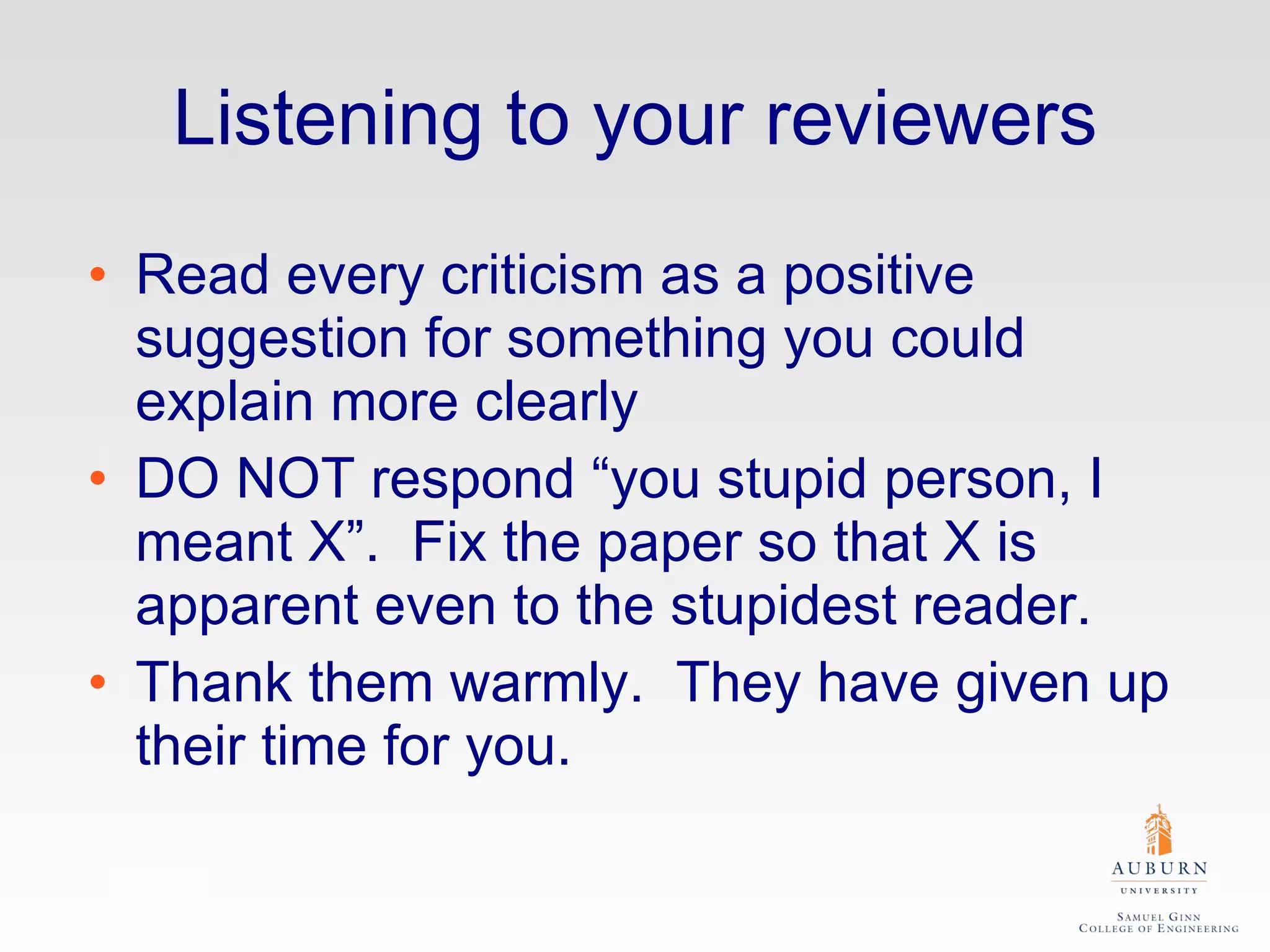 Listening to your reviewers Read every criticism as a positive suggestion for something you could explain more clearly DO NOT respond “you stupid person, I meant X”.  Fix the paper so that X is apparent even to the stupidest reader. Thank them warmly.  They have given up their time for you. 