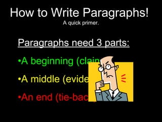 How to Write Paragraphs!
           A quick primer.


 Paragraphs need 3 parts:
 •A beginning (claim)
 •A middle (evidence)
 •An end (tie-back)
 
