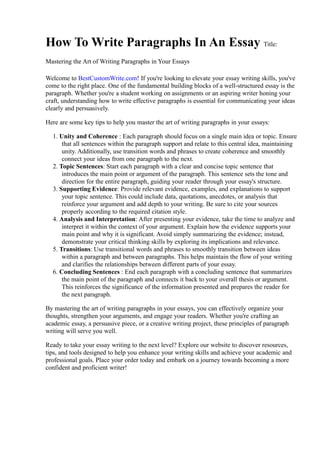 How To Write Paragraphs In An Essay Title:
Mastering the Art of Writing Paragraphs in Your Essays
Welcome to BestCustomWrite.com! If you're looking to elevate your essay writing skills, you've
come to the right place. One of the fundamental building blocks of a well-structured essay is the
paragraph. Whether you're a student working on assignments or an aspiring writer honing your
craft, understanding how to write effective paragraphs is essential for communicating your ideas
clearly and persuasively.
Here are some key tips to help you master the art of writing paragraphs in your essays:
1. Unity and Coherence : Each paragraph should focus on a single main idea or topic. Ensure
that all sentences within the paragraph support and relate to this central idea, maintaining
unity. Additionally, use transition words and phrases to create coherence and smoothly
connect your ideas from one paragraph to the next.
2. Topic Sentences: Start each paragraph with a clear and concise topic sentence that
introduces the main point or argument of the paragraph. This sentence sets the tone and
direction for the entire paragraph, guiding your reader through your essay's structure.
3. Supporting Evidence: Provide relevant evidence, examples, and explanations to support
your topic sentence. This could include data, quotations, anecdotes, or analysis that
reinforce your argument and add depth to your writing. Be sure to cite your sources
properly according to the required citation style.
4. Analysis and Interpretation: After presenting your evidence, take the time to analyze and
interpret it within the context of your argument. Explain how the evidence supports your
main point and why it is significant. Avoid simply summarizing the evidence; instead,
demonstrate your critical thinking skills by exploring its implications and relevance.
5. Transitions: Use transitional words and phrases to smoothly transition between ideas
within a paragraph and between paragraphs. This helps maintain the flow of your writing
and clarifies the relationships between different parts of your essay.
6. Concluding Sentences : End each paragraph with a concluding sentence that summarizes
the main point of the paragraph and connects it back to your overall thesis or argument.
This reinforces the significance of the information presented and prepares the reader for
the next paragraph.
By mastering the art of writing paragraphs in your essays, you can effectively organize your
thoughts, strengthen your arguments, and engage your readers. Whether you're crafting an
academic essay, a persuasive piece, or a creative writing project, these principles of paragraph
writing will serve you well.
Ready to take your essay writing to the next level? Explore our website to discover resources,
tips, and tools designed to help you enhance your writing skills and achieve your academic and
professional goals. Place your order today and embark on a journey towards becoming a more
confident and proficient writer!
 