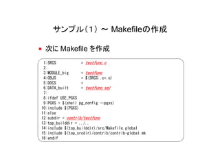 サンプル（１） ～ Makefileの作成

 次に Makefile を作成
 1:SRCS            = testfunc.c
 2:
 3:MODULE_big      = testfunc
 4:OBJS            = $(SRCS:.c=.o)
 5:DOCS            =
 6:DATA_built      = testfunc.sql
 7:
 8:ifdef USE_PGXS
 9:PGXS = $(shell pg_config --pgxs)
10:include $(PGXS)
11:else
12:subdir = contrib/testfunc
13:top_builddir = ../..
14:include $(top_builddir)/src/Makefile.global
15:include $(top_srcdir)/contrib/contrib-global.mk
16:endif
 