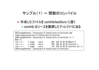 サンプル（１） ～ 関数のコンパイル

     作成したファイルを contrib/testfunc に置く
      contrib はソースを展開したディレクトリにある
{657}snaga@athena:~/postgresql-8.1beta2/contrib/testfunc% pwd
/home/snaga/postgresql-8.1beta2/contrib/testfunc
{658}snaga@athena:~/postgresql-8.1beta2/contrib/testfunc% ls -l
合計 12
-rw-r--r--    1 snaga    users         585 9月 24 20:34 Makefile
-rw-r--r--    1 snaga    users         200 9月 24 20:34 testfunc.c
-rw-r--r--    1 snaga    users         110 9月 24 20:36 testfunc.sql.in
{659}snaga@athena:~/postgresql-8.1beta2/contrib/testfunc%
 