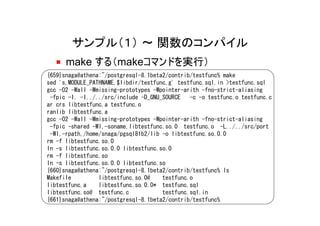 サンプル（１） ～ 関数のコンパイル
      make する（makeコマンドを実行）
{659}snaga@athena:~/postgresql-8.1beta2/contrib/testfunc% make
sed 's,MODULE_PATHNAME,$libdir/testfunc,g' testfunc.sql.in >testfunc.sql
gcc -O2 -Wall -Wmissing-prototypes -Wpointer-arith -fno-strict-aliasing
 -fpic -I. -I../../src/include -D_GNU_SOURCE   -c -o testfunc.o testfunc.c
ar crs libtestfunc.a testfunc.o
ranlib libtestfunc.a
gcc -O2 -Wall -Wmissing-prototypes -Wpointer-arith -fno-strict-aliasing
 -fpic -shared -Wl,-soname,libtestfunc.so.0 testfunc.o -L../../src/port
 -Wl,-rpath,/home/snaga/pgsql81b2/lib -o libtestfunc.so.0.0
rm -f libtestfunc.so.0
ln -s libtestfunc.so.0.0 libtestfunc.so.0
rm -f libtestfunc.so
ln -s libtestfunc.so.0.0 libtestfunc.so
{660}snaga@athena:~/postgresql-8.1beta2/contrib/testfunc% ls
Makefile         libtestfunc.so.0@    testfunc.o
libtestfunc.a    libtestfunc.so.0.0* testfunc.sql
libtestfunc.so@ testfunc.c            testfunc.sql.in
{661}snaga@athena:~/postgresql-8.1beta2/contrib/testfunc%
 