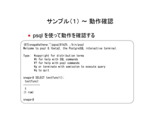 サンプル（１） ～ 動作確認

      psql を使って動作を確認する
{87}snaga@athena:~/pgsql81b2% ./bin/psql
Welcome to psql 8.1beta2, the PostgreSQL interactive terminal.

Type: ¥copyright for distribution terms
      ¥h for help with SQL commands
      ¥? for help with psql commands
      ¥g or terminate with semicolon to execute query
      ¥q to quit

snaga=# SELECT testfunc1();
 testfunc1
-----------
 t
(1 row)

snaga=#
 