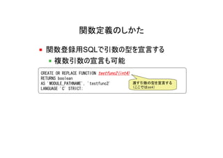 関数定義のしかた

  関数登録用SQLで引数の型を宣言する
   複数引数の宣言も可能
CREATE OR REPLACE FUNCTION testfunc2(int4)
RETURNS boolean
AS 'MODULE_PATHNAME', 'testfunc2'          渡す引数の型を宣言する
LANGUAGE 'C' STRICT;                       （ここではint4）
 