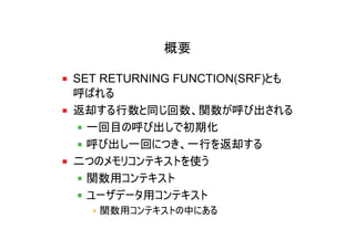 概要

SET RETURNING FUNCTION(SRF)とも
呼ばれる
返却する行数と同じ回数、関数が呼び出される
  一回目の呼び出しで初期化
  呼び出し一回につき、一行を返却する
二つのメモリコンテキストを使う
  関数用コンテキスト
  ユーザデータ用コンテキスト
   関数用コンテキストの中にある
 