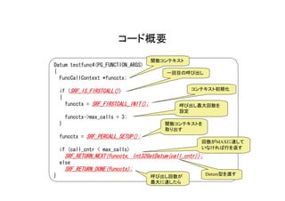 コード概要
                                        関数コンテキスト
Datum testfunc4(PG_FUNCTION_ARGS)
{                                            一回目の呼び出し
  FuncCallContext *funcctx;

    if (SRF_IS_FIRSTCALL())                           コンテキスト初期化
    {
      funcctx = SRF_FIRSTCALL_INIT();             呼び出し最大回数を
                                                  設定
        funcctx->max_calls = 3;
    }                                       関数コンテキストを
                                            取り出す
    funcctx = SRF_PERCALL_SETUP();
                                                          回数がMAXに達して
    if (call_cntr < max_calls)                            いなければ行を返す
        SRF_RETURN_NEXT(funcctx, Int32GetDatum(call_cntr));
    else
        SRF_RETURN_DONE(funcctx);
}                                                             Datum型を渡す
                                        呼び出し回数が
                                        最大に達したら
 