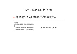 レコードの返し方（1/3）

  関数コンテキスト用のポインタを宣言する
Datum
testfunc4(PG_FUNCTION_ARGS)
{
  FuncCallContext *funcctx;   /* 関数コンテキスト */
  MemoryContext oldcontext;
 