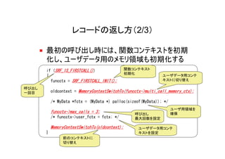 レコードの返し方（2/3）

       最初の呼び出し時には、関数コンテキストを初期
       化し、ユーザデータ用のメモリ領域も初期化する
       if (SRF_IS_FIRSTCALL())                  関数コンテキスト
                                                初期化
       {                                                       ユーザデータ用コンテ
         funcctx = SRF_FIRSTCALL_INIT();                       キストに切り替え

呼び出し
一回目        oldcontext = MemoryContextSwitchTo(funcctx->multi_call_memory_ctx);

           /* MyData *fctx = (MyData *) palloc(sizeof(MyData)); */
                                                                     ユーザ用領域を
           funcctx->max_calls = 3;                 呼び出し              確保
           /* funcctx->user_fctx = fctx; */        最大回数を設定

           MemoryContextSwitchTo(oldcontext);       ユーザデータ用コンテ
       }                                            キストを設定
                前のコンテキストに
                切り替え
 
