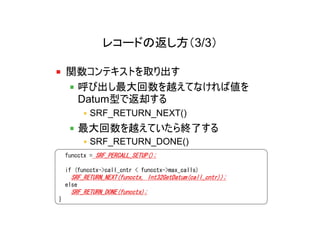 レコードの返し方（3/3）

    関数コンテキストを取り出す
     呼び出し最大回数を越えてなければ値を
     Datum型で返却する
            SRF_RETURN_NEXT()
           最大回数を越えていたら終了する
            SRF_RETURN_DONE()
    funcctx = SRF_PERCALL_SETUP();

    if (funcctx->call_cntr < funcctx->max_calls)
     SRF_RETURN_NEXT(funcctx, Int32GetDatum(call_cntr));
    else
     SRF_RETURN_DONE(funcctx);
}
 