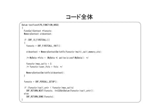 コード全体
Datum testfunc4(PG_FUNCTION_ARGS)
{
  FuncCallContext *funcctx;
  MemoryContext oldcontext;

    if (SRF_IS_FIRSTCALL())
    {
      funcctx = SRF_FIRSTCALL_INIT();

        oldcontext = MemoryContextSwitchTo(funcctx->multi_call_memory_ctx);

        /* MyData *fctx = (MyData *) palloc(sizeof(MyData)); */

        funcctx->max_calls = 3;
        /* funcctx->user_fctx = fctx; */

        MemoryContextSwitchTo(oldcontext);
    }

    funcctx = SRF_PERCALL_SETUP();

    if (funcctx->call_cntr < funcctx->max_calls)
      SRF_RETURN_NEXT(funcctx, Int32GetDatum(funcctx->call_cntr));
    else
      SRF_RETURN_DONE(funcctx);
}
 