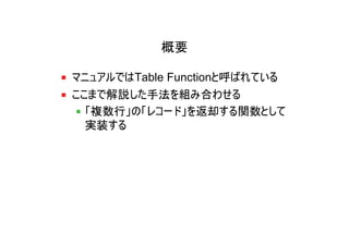 概要

マニュアルではTable Functionと呼ばれている
ここまで解説した手法を組み合わせる
  「複数行」の「レコード」を返却する関数として
  実装する
 