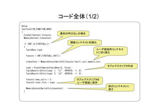 コード全体（1/2）
Datum
testfunc5(PG_FUNCTION_ARGS)
{
                                    最初の呼び出しの場合
  FuncCallContext *funcctx;
  MemoryContext oldcontext;

                                             関数コンテキスト初期化
  if (SRF_IS_FIRSTCALL())
  {
    TupleDesc tupd;                                                 ユーザ領域用コンテキス
                                                                    トに切り替え
      funcctx = SRF_FIRSTCALL_INIT();

      oldcontext = MemoryContextSwitchTo(funcctx->multi_call_memory_ctx);
                                                                            タプルデスクリプタ作成
      tupd = CreateTemplateTupleDesc(2, false);
      TupleDescInitEntry(tupd, 1, "c1", INT8OID, -1, 0);
      TupleDescInitEntry(tupd, 2, "c2", INT8OID, -1, 0);

      funcctx->max_calls = 3;                      タプルデスクリプタを
      funcctx->user_fctx = tupd;                   ユーザ領域に保存
                                                                            前のコンテキストに
      MemoryContextSwitchTo(oldcontext);                                    戻す
  }
 