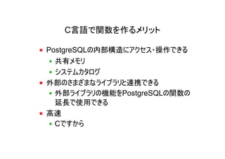 C言語で関数を作るメリット

PostgreSQLの内部構造にアクセス・操作できる
  共有メモリ
  システムカタログ
外部のさまざまなライブラリと連携できる
  外部ライブラリの機能をPostgreSQLの関数の
  延長で使用できる
高速
  Cですから
 