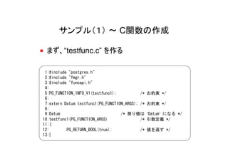 サンプル（１） ～ C関数の作成

 まず、“testfunc.c” を作る

 1:#include "postgres.h"
 2:#include "fmgr.h"
 3:#include "funcapi.h"
 4:
 5:PG_FUNCTION_INFO_V1(testfunc1);           /*   お約束 */
 6:
 7:extern Datum testfunc1(PG_FUNCTION_ARGS); /*   お約束 */
 8:
 9:Datum                            /* 戻り値は       ‘Datum’ になる */
10:testfunc1(PG_FUNCTION_ARGS)               /*   引数定義 */
11:{
12:        PG_RETURN_BOOL(true);             /*   値を返す */
13:}
 