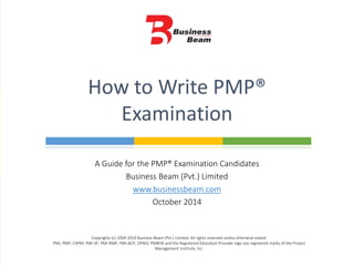 A Guide for the PMP® Examination Candidates
Business Beam (Pvt.) Limited
www.businessbeam.com
October 2014
How to Write PMP®
Examination
Copyrights (c) 2004-2014 Business Beam (Pvt.) Limited. All rights reserved unless otherwise stated.
PMI, PMP, CAPM, PMI-SP, PMI-RMP, PMI-ACP, OPM3, PMBOK and the Registered Education Provider logo are registered marks of the Project
Management Institute, Inc.
 