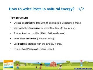 How to write Posts in naRural energy? 1/2
Text structure
• Choose an attractive Title with the key idea (65 characters max.).

• Start with the Conclusion or some Questions (3 lines max.).

• Post as Short as possible (100 to 600 words max.).

• Write clear Sentences (20 words max.).

• Use Subtitles starting with the two key words.

• Ensure short Paragraphs (5 lines max.).




                                                             naRural-energy.com
 