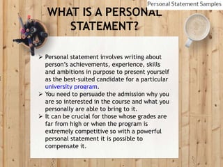 WHAT IS A PERSONAL
STATEMENT?
 Personal statement involves writing about
person’s achievements, experience, skills
and ambitions in purpose to present yourself
as the best-suited candidate for a particular
university program.
 You need to persuade the admission why you
are so interested in the course and what you
personally are able to bring to it.
 It can be crucial for those whose grades are
far from high or when the program is
extremely competitive so with a powerful
personal statement it is possible to
compensate it.
 