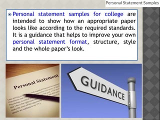  Personal statement samples for college are
intended to show how an appropriate paper
looks like according to the required standards.
It is a guidance that helps to improve your own
personal statement format, structure, style
and the whole paper’s look.
 