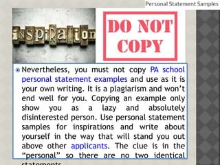  Nevertheless, you must not copy PA school
personal statement examples and use as it is
your own writing. It is a plagiarism and won’t
end well for you. Copying an example only
show you as a lazy and absolutely
disinterested person. Use personal statement
samples for inspirations and write about
yourself in the way that will stand you out
above other applicants. The clue is in the
“personal” so there are no two identical
 
