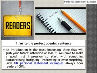 1. Write the perfect opening sentence
 An introduction is the most important thing that will
grab your tutors’ attention or lose it. You have to make
a good first impression so start with something
extraordinary, intriguing, interesting or even surprising.
Such UK personal statement examples always hook
readers 100%.
 
