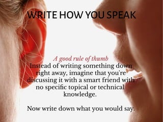 WRITE HOW YOU SPEAK
A good rule of thumb
Instead of writing something down
right away, imagine that you're
discussing it with a smart friend with
no specific topical or technical
knowledge.
Now write down what you would say.
 
