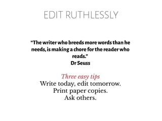 EDIT RUTHLESSLY
“Thewriterwhobreedsmorewordsthanhe
needs,ismakingachoreforthereaderwho
reads.”
DrSeuss
Three easy tips
Write today, edit tomorrow.
Print paper copies.
Ask others.
 
