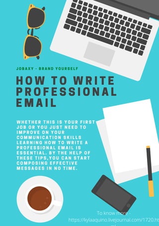 HOW TO WRITE
PROFESSIONAL
EMAIL
JOBAXY - BRAND YOURSELF
WHETHER THIS IS YOUR FIRST
JOB OR YOU JUST NEED TO
IMPROVE ON YOUR
COMMUNICATION SKILLS
LEARNING HOW TO WRITE A
PROFESSIONAL EMAIL IS
ESSENTIAL. BY THE HELP OF
THESE TIPS,YOU CAN START
COMPOSING EFFECTIVE
MESSAGES IN NO TIME.
To know more -
https://kylaaquino.livejournal.com/1720.ht
 