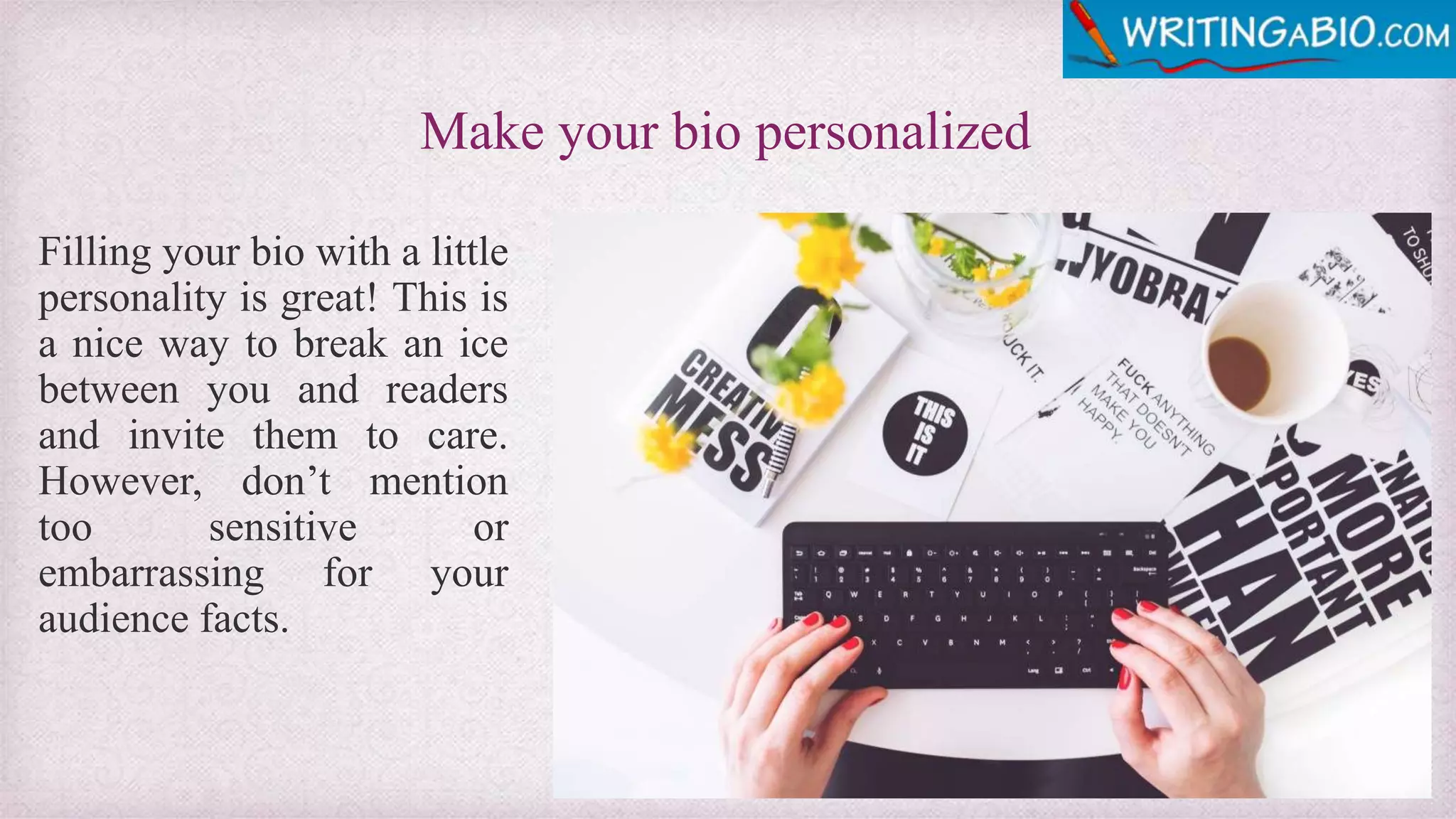 Make your bio personalized
Filling your bio with a little
personality is great! This is
a nice way to break an ice
between you and readers
and invite them to care.
However, don’t mention
too sensitive or
embarrassing for your
audience facts.
 