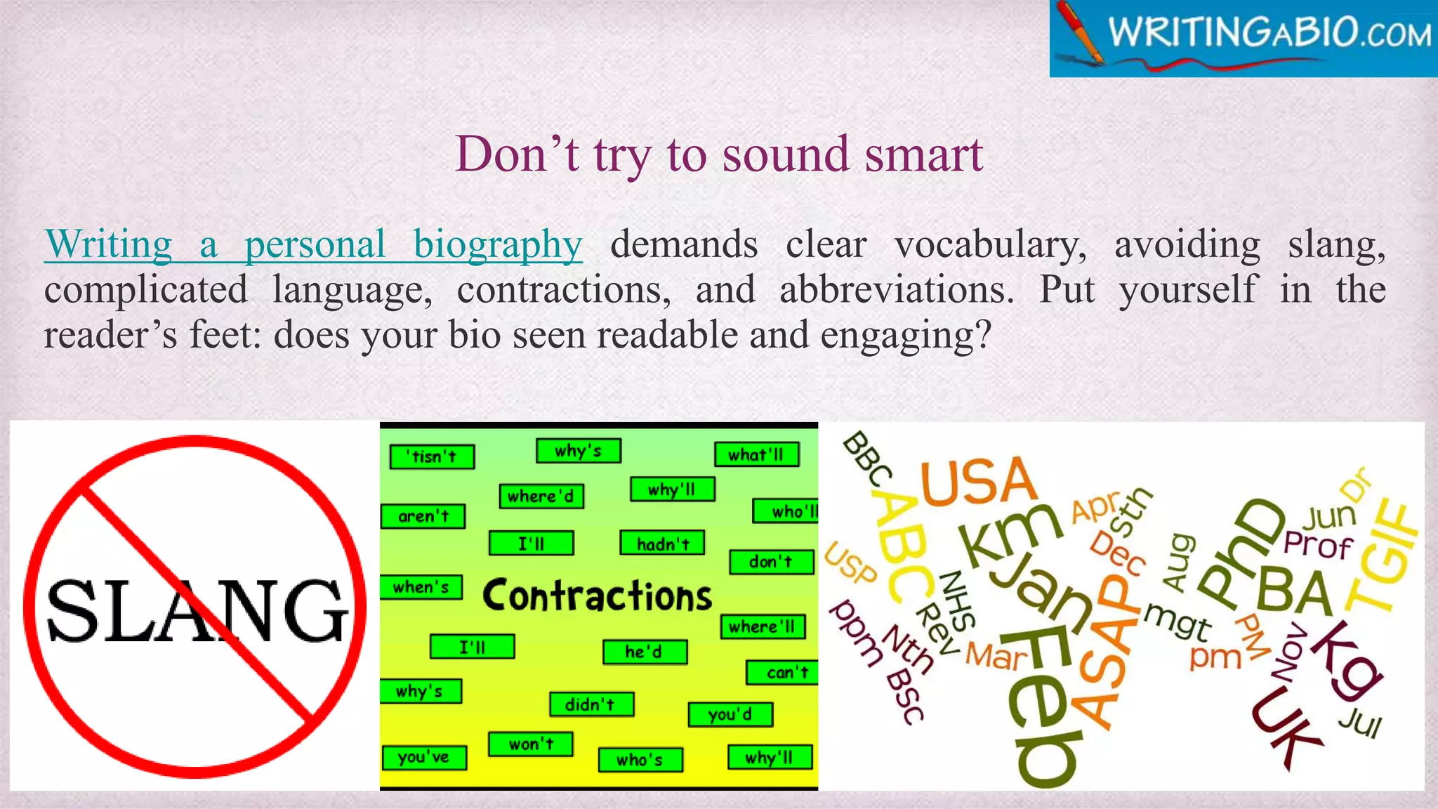 Don’t try to sound smart
Writing a personal biography demands clear vocabulary, avoiding slang,
complicated language, contractions, and abbreviations. Put yourself in the
reader’s feet: does your bio seen readable and engaging?
 