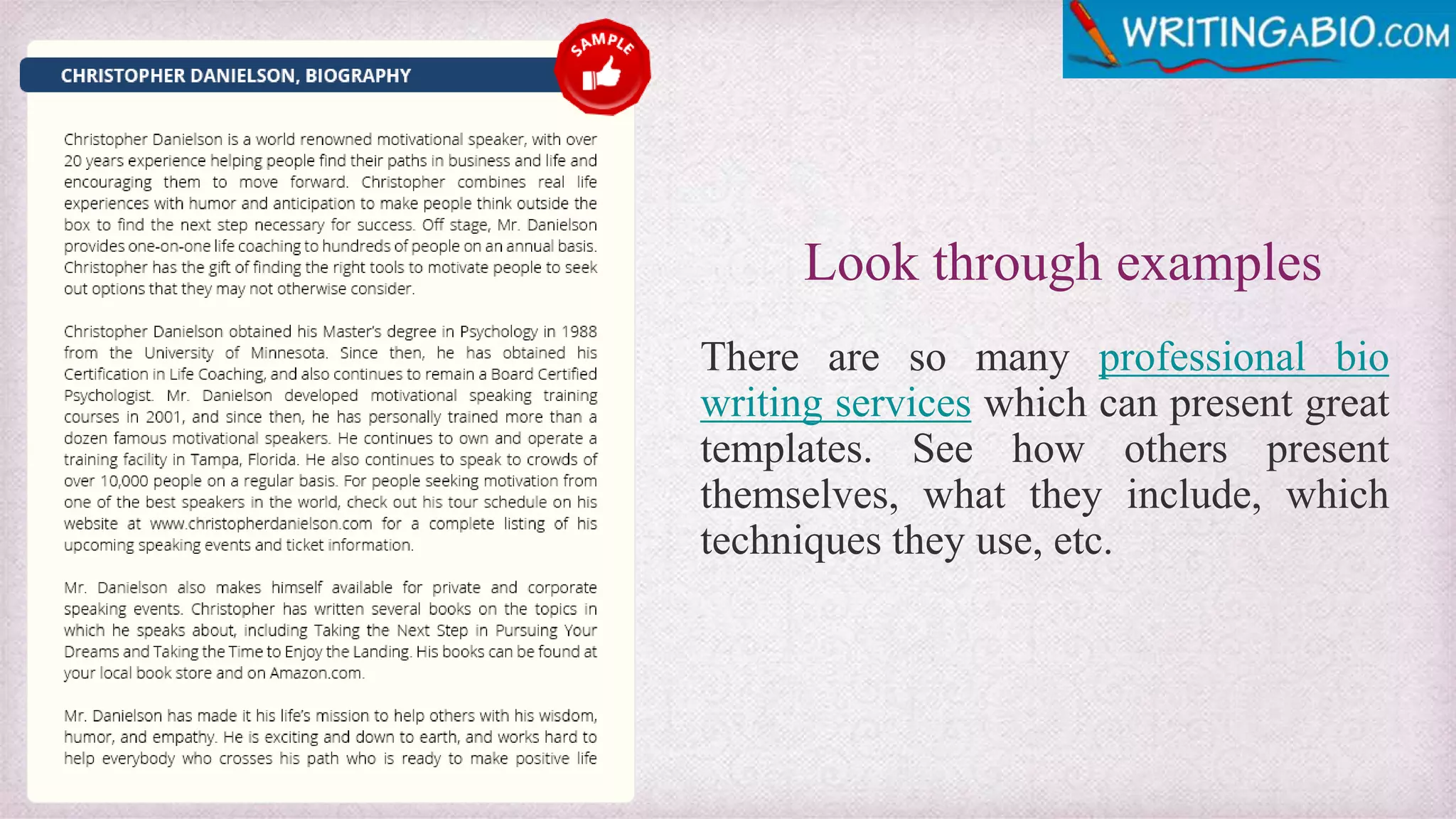 Look through examples
There are so many professional bio
writing services which can present great
templates. See how others present
themselves, what they include, which
techniques they use, etc.
 