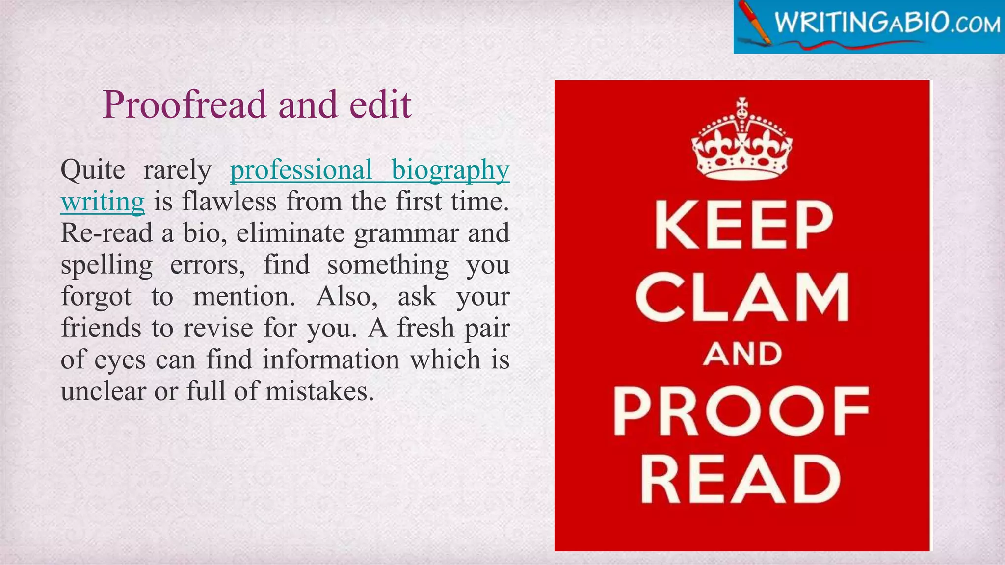 Proofread and edit
Quite rarely professional biography
writing is flawless from the first time.
Re-read a bio, eliminate grammar and
spelling errors, find something you
forgot to mention. Also, ask your
friends to revise for you. A fresh pair
of eyes can find information which is
unclear or full of mistakes.
 