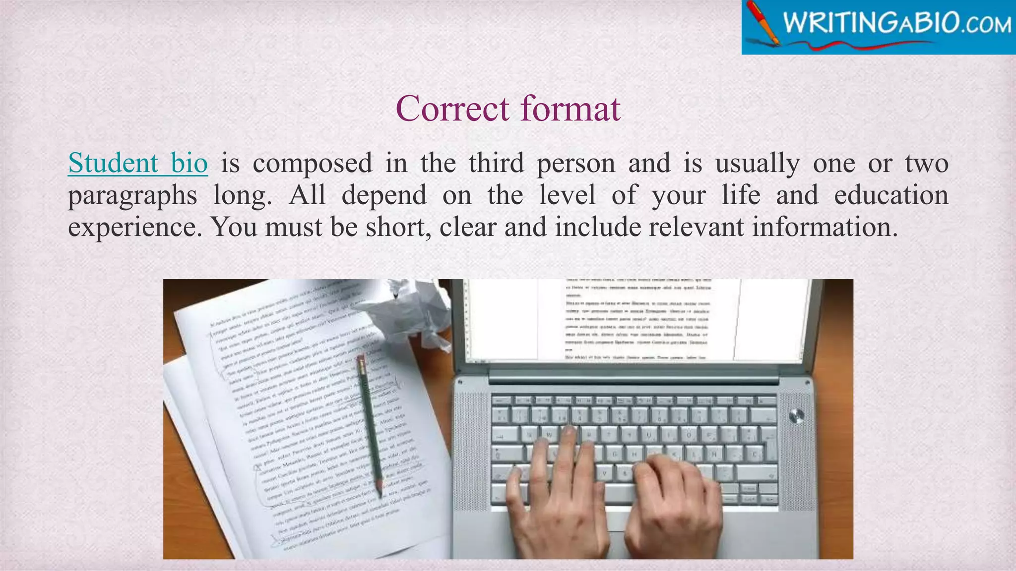 Correct format
Student bio is composed in the third person and is usually one or two
paragraphs long. All depend on the level of your life and education
experience. You must be short, clear and include relevant information.
 