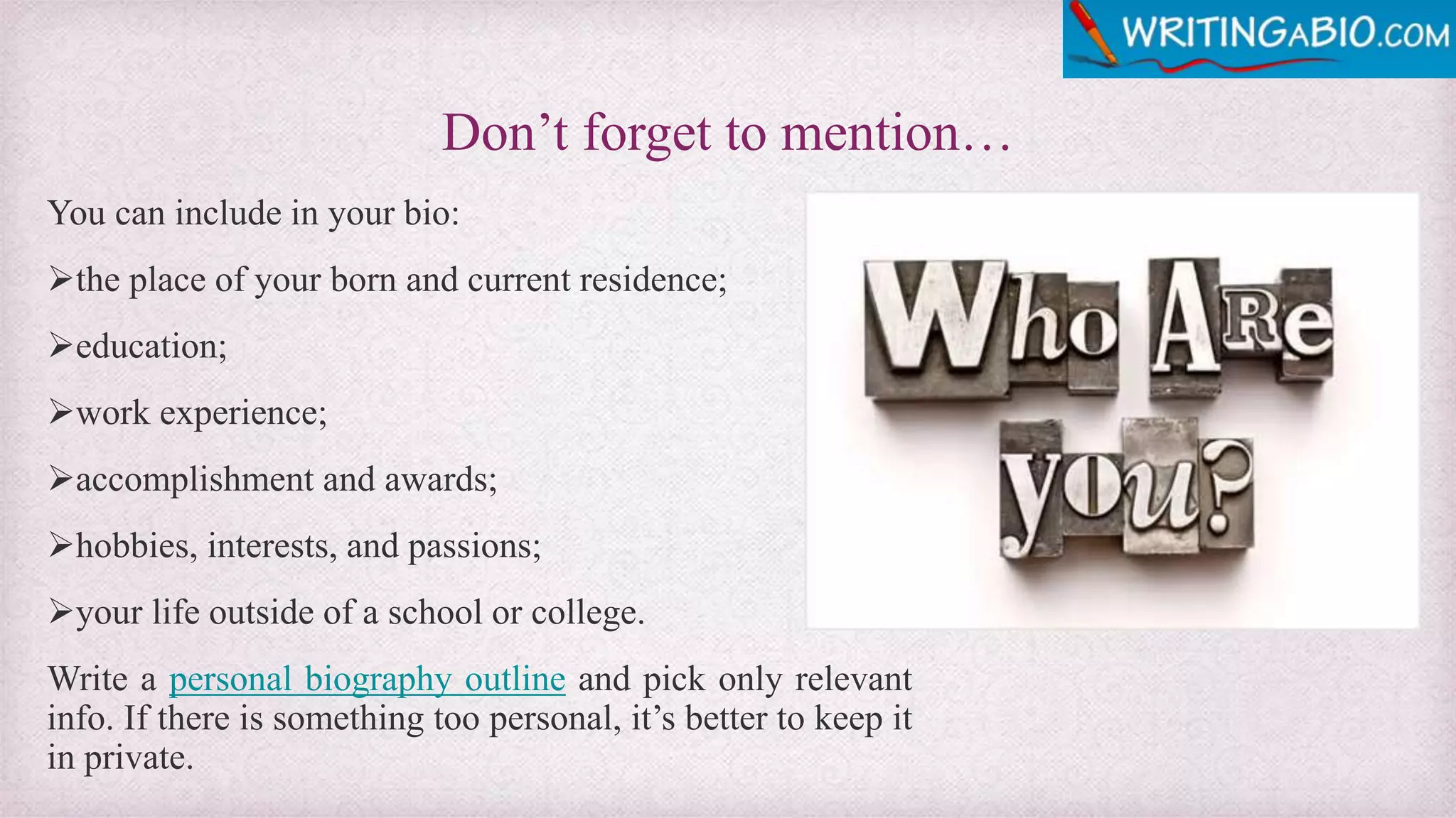 Don’t forget to mention…
You can include in your bio:
the place of your born and current residence;
education;
work experience;
accomplishment and awards;
hobbies, interests, and passions;
your life outside of a school or college.
Write a personal biography outline and pick only relevant
info. If there is something too personal, it’s better to keep it
in private.
 