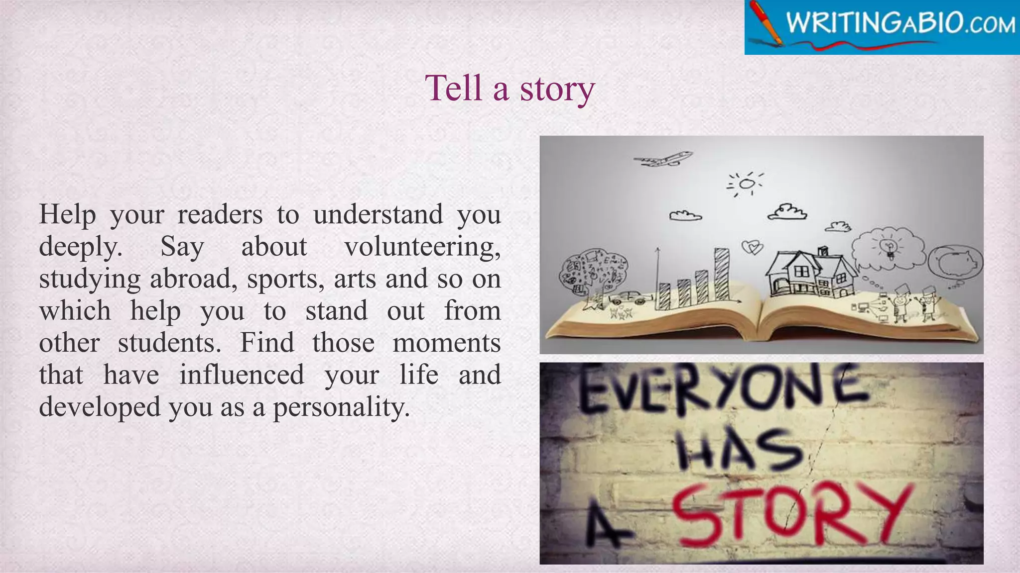 Tell a story
Help your readers to understand you
deeply. Say about volunteering,
studying abroad, sports, arts and so on
which help you to stand out from
other students. Find those moments
that have influenced your life and
developed you as a personality.
 