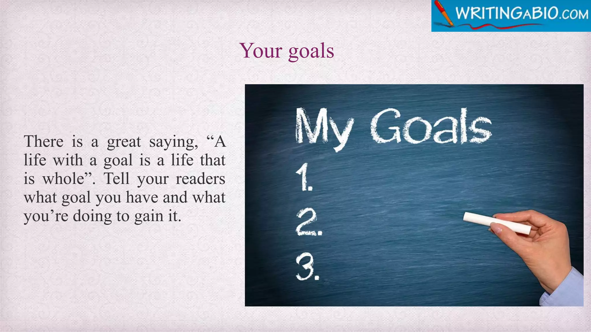 Your goals
There is a great saying, “A
life with a goal is a life that
is whole”. Tell your readers
what goal you have and what
you’re doing to gain it.
 