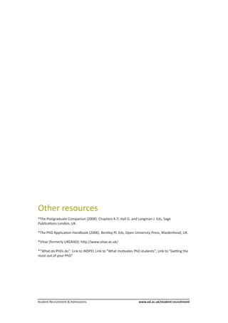 Student Recruitment & Admissions			 www.ed.ac.uk/student-recruitment
Other resources
*The Postgraduate Companion (2008). Chapters 4-7; Hall G. and Longman J. Eds, Sage
Publications London, UK.
*The PhD Application Handbook (2006). Bentley PJ. Eds, Open University Press, Maidenhead, UK.
*Vitae (formerly UKGRAD): http://www.vitae.ac.uk/
*”What do PhDs do”: Link to WDPD; Link to “What motivates PhD students”; Link to “Getting the
most out of your PhD”
 