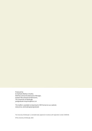 Student Recruitment & Admissions			 www.ed.ac.uk/student-recruitment
Produced by
Dr Nathalie Mather-L’Huillier,
PGR Recruitment & Admissions Manager,
Student Recruitment & Admissions,
The University of Edinburgh
postgraduate-enquiries@ed.ac.uk
This leaflet is available to download in PDF format on our website:
www.ed.ac.uk/studying/postgraduate
The University of Edinburgh is a charitable body, registered in Scotland, with registration number SC005336.
©The University of Edinburgh, 2010
 